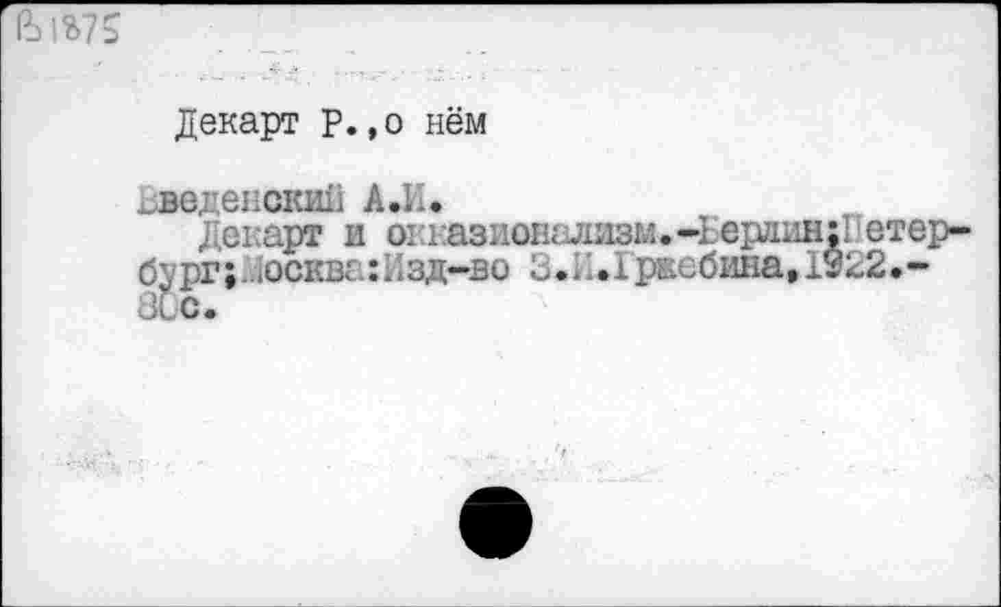 ﻿
Декарт р.,о нём
^Веденский А.И.
Декарт и окказнонализм.-Ьердин:Петербург ;. .осква: 11зд-во 3.1.1 рвебина, 1922.-80с.